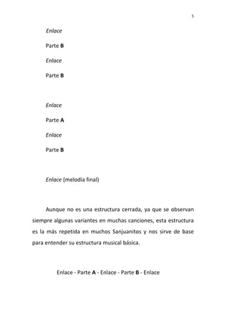 5
Enlace
Parte B
Enlace
Parte B
Enlace
Parte A
Enlace
Parte B
Enlace (melodía final)
Aunque no es una estructura cerrada, ya que se observan
siempre algunas variantes en muchas canciones, esta estructura
es la más repetida en muchos Sanjuanitos y nos sirve de base
para entender su estructura musical básica.
Enlace - Parte A - Enlace - Parte B - Enlace
 