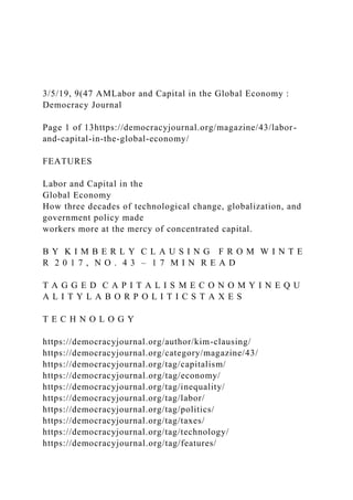 3/5/19, 9(47 AMLabor and Capital in the Global Economy :
Democracy Journal
Page 1 of 13https://democracyjournal.org/magazine/43/labor-
and-capital-in-the-global-economy/
FEATURES
Labor and Capital in the
Global Economy
How three decades of technological change, globalization, and
government policy made
workers more at the mercy of concentrated capital.
B Y K I M B E R L Y C L A U S I N G F R O M W I N T E
R 2 0 1 7 , N O . 4 3 – 1 7 M I N R E A D
T A G G E D C A P I T A L I S M E C O N O M Y I N E Q U
A L I T Y L A B O R P O L I T I C S T A X E S
T E C H N O L O G Y
https://democracyjournal.org/author/kim-clausing/
https://democracyjournal.org/category/magazine/43/
https://democracyjournal.org/tag/capitalism/
https://democracyjournal.org/tag/economy/
https://democracyjournal.org/tag/inequality/
https://democracyjournal.org/tag/labor/
https://democracyjournal.org/tag/politics/
https://democracyjournal.org/tag/taxes/
https://democracyjournal.org/tag/technology/
https://democracyjournal.org/tag/features/
 
