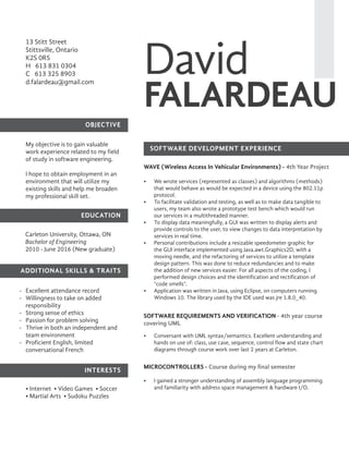 David
FALARDEAU
13 Stitt Street
Stittsville, Ontario
K2S 0R5
H 613 831 0304
C 613 325 8903
d.falardeau@gmail.com
OBJECTIVE
ADDITIONAL SKILLS & TRAITS
EDUCATION
INTERESTS
SOFTWARE DEVELOPMENT EXPERIENCE
My objective is to gain valuable
work experience related to my field
of study in software engineering.
I hope to obtain employment in an
environment that will utilize my
existing skills and help me broaden
my professional skill set.
Excellent attendance record
Willingness to take on added
responsibility
Strong sense of ethics
Passion for problem solving
Thrive in both an independent and
team environment
Proficient English, limited
conversational French
•	 We wrote services (represented as classes) and algorithms (methods)
that would behave as would be expected in a device using the 802.11p
protocol.
•	 To facilitate validation and testing, as well as to make data tangible to
users, my team also wrote a prototype test bench which would run
our services in a multithreaded manner.
•	 To display data meaningfully, a GUI was written to display alerts and
provide controls to the user, to view changes to data interpretation by
services in real time.
•	 Personal contributions include a resizable speedometer graphic for
the GUI interface implemented using Java.awt.Graphics2D, with a
moving needle, and the refactoring of services to utilize a template
design pattern. This was done to reduce redundancies and to make
the addition of new services easier. For all aspects of the coding, I
performed design choices and the identification and rectification of
“code smells”.
•	 Application was written in Java, using Eclipse, on computers running
Windows 10. The library used by the IDE used was jre 1.8.0_40.
WAVE (Wireless Access In Vehicular Environments) - 4th Year Project
SOFTWARE REQUIREMENTS AND VERIFICATION - 4th year course
covering UML
MICROCONTROLLERS - Course during my final semester
Carleton University, Ottawa, ON
Bachelor of Engineering
2010 - June 2016 (New graduate)
-
-
-
-
-
-
• Internet  • Video Games  • Soccer  
• Martial Arts  • Sudoku Puzzles
•	 Conversant with UML syntax/semantics. Excellent understanding and
hands on use of: class, use case, sequence, control flow and state chart
diagrams through course work over last 2 years at Carleton.
•	 I gained a stronger understanding of assembly language programming
and familiarity with address space management & hardware I/O.
 