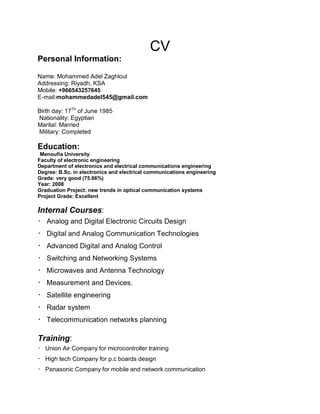 CV
Personal Information:
Name: Mohammed Adel Zaghloul
Addressing: Riyadh, KSA
Mobile: +966543257645
E-mail:mohammedadel545@gmail.com
Birth day: 17Th
of June 1985
Nationality: Egyptian
Marital: Married
Military: Completed
Education:
Menoufia University
Faculty of electronic engineering
Department of electronics and electrical communications engineering
Degree: B.Sc. in electronics and electrical communications engineering
Grade: very good (75.66%)
Year: 2008
Graduation Project: new trends in optical communication systems
Project Grade: Excellent
Internal Courses:
 Analog and Digital Electronic Circuits Design
 Digital and Analog Communication Technologies
 Advanced Digital and Analog Control
 Switching and Networking Systems
 Microwaves and Antenna Technology
 Measurement and Devices.
 Satellite engineering
 Radar system
 Telecommunication networks planning
Training:
 Union Air Company for microcontroller training
 High tech Company for p.c boards design
 Panasonic Company for mobile and network communication
 