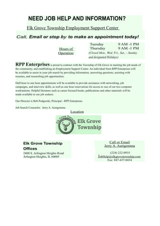 NEED JOB HELP AND INFORMATION?
Elk Grove Township Employment Support Center
Call, Email or stop by to make an appointment today!
Hours of
Operation
Tuesday 9 AM -1 PM
Thursday 9 AM -1 PM
(Closed Mon., Wed, Fri., Sat., - Sunday
and designated Holidays)
RPP Enterprises is proud to contract with the Township of Elk Grove in meeting the job needs of
the community, and establishing an Employment Support Center. An individual from RPP Enterprises will
be available to assist in your job search by providing information, answering questions, assisting with
resumes, and researching job opportunities.
Half-hour to one hour appointments will be available to provide assistance with networking, job
campaigns, and interview skills, as well as one hour reservations for access to one of our two computer
workstations. Helpful literature such as career focused books, publications and other materials will be
made available to our job seekers.
Our Director is Bob Podgorski, Principal - RPP Enterprises
Job Search Counselor: Jerry A. Aurigemma.
Location
Elk Grove Township
Offices
2400 S. Arlington Heights Road
Arlington Heights, IL 60005
Call or Email
Jerry A. Aurigemma
(224) 222-0935
JobHelp@elkgrovetownship.com
Fax: 847-437-0434
 