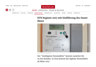 Der "intelligente Stromzähler" kommt zunächst für
10.000 Kunden. In Graz kommt der digitale Stromzähler
ab Mitte 2017.
EVN beginnt 2017 mit Einführung des Smart
Meter
 Foto: KURIER/Johannes Weichh…
 
IMMO | JOB | | ABO/CLUB WETTER | TV | HOROSKOP

LIFESTYLE STARS & KULTURNEWS
ÜBERBLICK POLITIK CHRONIK WIRTSCHAFT IMMOBILIEN KARRIERE SPORT WISSEN MEINUNG

NEWSLETTER
 
