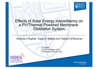 Effects of Solar Energy Intermittency on
a PV/Thermal Powered Membrane
Distillation System
Amanda J Hughes, Tapas K. Mallick and Tadhg S O’Donovan

4th ICAER
10-12th December 2013
IIT Bomday, Mumbai, India

 