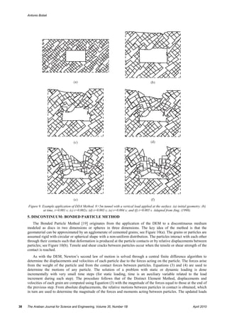 Antonio Bobet




     Figure 9. Example application of DDA Method. 8×5m tunnel with a vertical load applied at the surface. (a) initial geometry; (b)
               at time, t=0.001 s; (c) t=0.002s; (d) t=0.003 s; (e) t=0.004 s; and (f) t=0.005 s. Adapted from Jing, (1998).
     5. DISCONTINUUM: BONDED PARTICLE METHOD
         The Bonded Particle Method [19] originates from the application of the DEM to a discontinuous medium
     modeled as discs in two dimensions or spheres in three dimensions. The key idea of the method is that the
     geomaterial can be approximated by an agglomerate of cemented grains; see Figure 10(a). The grains or particles are
     assumed rigid with circular or spherical shape with a non-uniform distribution. The particles interact with each other
     through their contacts such that deformation is produced at the particle contacts or by relative displacements between
     particles; see Figure 10(b). Tensile and shear cracks between particles occur when the tensile or shear strength of the
     contact is reached.
         As with the DEM, Newton’s second law of motion is solved through a central finite difference algorithm to
     determine the displacements and velocities of each particle due to the forces acting on the particle. The forces arise
     from the weight of the particle and from the contact forces between particles. Equations (3) and (4) are used to
     determine the motions of any particle. The solution of a problem with static or dynamic loading is done
     incrementally with very small time steps (for static loading, time is an auxiliary variable related to the load
     increment during each step). The procedure follows that of the Distinct Element Method, displacements and
     velocities of each grain are computed using Equation (3) with the magnitude of the forces equal to those at the end of
     the previous step. From absolute displacements, the relative motions between particles in contact is obtained, which
     in turn are used to determine the magnitude of the forces and moments acting between particles. The updated loads


38   The Arabian Journal for Science and Engineering, Volume 35, Number 1B                                                April 2010
 