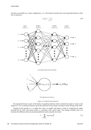 Antonio Bobet




     functions are possible (e.g., linear, multiplicative, etc.). The function used the most is the sigmoidal function, which
     has an expression

                                                             ( )=
                                                            f oj
                                                                           1
                                                                              -o j
                                                                                                                          (16)
                                                                        1+e




                                                   Figure 12. Artificial Neural Network
        The sigmoidal function is part of the family of squashing functions which constrain the output to values in the
     range 0 to 1. It is a continuous function and its first derivative exists, which is necessary for the training of the ANN.
        Training of the network (i.e., to obtain the values of weights and biases) is done by comparing the output
     provided by the ANN with actual results, tm, associated with a given input. The strategy normally used is to
     minimize the difference between actual and predicted results using the error norm

                                                      E =    ∑       [ t m -f(om )]2                                      (17)
                                                            m ∈L N


42   The Arabian Journal for Science and Engineering, Volume 35, Number 1B                                           April 2010
 