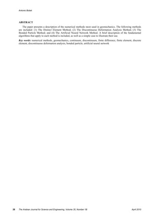 Antonio Bobet




     ABSTRACT
        The paper presents a description of the numerical methods most used in geomechanics. The following methods
     are included: (1) The Distinct Element Method; (2) The Discontinuous Deformation Analysis Method; (3) The
     Bonded Particle Method; and (4) The Artificial Neural Network Method. A brief description of the fundamental
     algorithms that apply to each method is included, as well as a simple case to illustrate their use.
     Key words: numerical methods, geomechanics, continuum, discontinuum, finite difference, finite element, discrete
     element, discontinuous deformation analysis, bonded particle, artificial neural network




28   The Arabian Journal for Science and Engineering, Volume 35, Number 1B                                  April 2010
 