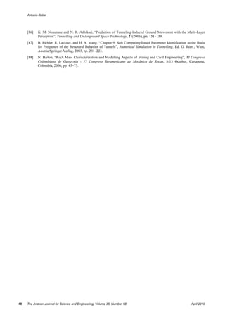 Antonio Bobet




     [86]   K. M. Neaupane and N. R. Adhikari, “Prediction of Tunneling-Induced Ground Movement with the Multi-Layer
            Perceptron”, Tunnelling and Underground Space Technology, 21(2006), pp. 151–159.
     [87]   B. Pichler, R. Lackner, and H. A. Mang, “Chapter 9: Soft Computing-Based Parameter Identification as the Basis
            for Prognoses of the Structural Behavior of Tunnels”, Numerical Simulation in Tunnelling. Ed. G. Beer , Wien,
            Austria:Springer-Verlag, 2003, pp. 201–223.
     [88]   N. Barton, “Rock Mass Characterization and Modelling Aspects of Mining and Civil Engineering”, XI Congreso
            Colombiano de Geotecnia - VI Congreso Suramericano de Mecánica de Rocas, 8-13 October, Cartagena,
            Colombia, 2006, pp. 45–75.




48   The Arabian Journal for Science and Engineering, Volume 35, Number 1B                                       April 2010
 