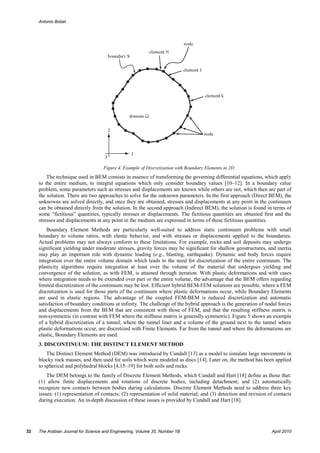 Antonio Bobet




                                    Figure 4. Example of Discretization with Boundary Elements in 2D
         The technique used in BEM consists in essence of transforming the governing differential equations, which apply
     to the entire medium, to integral equations which only consider boundary values [10–12]. In a boundary value
     problem, some parameters such as stresses and displacements are known while others are not, which then are part of
     the solution. There are two approaches to solve for the unknown parameters. In the first approach (Direct BEM), the
     unknowns are solved directly, and once they are obtained, stresses and displacements at any point in the continuum
     can be obtained directly from the solution. In the second approach (Indirect BEM), the solution is found in terms of
     some “fictitious” quantities, typically stresses or displacements. The fictitious quantities are obtained first and the
     stresses and displacements at any point in the medium are expressed in terms of these fictitious quantities.
         Boundary Element Methods are particularly well-suited to address static continuum problems with small
     boundary to volume ratios, with elastic behavior, and with stresses or displacements applied to the boundaries.
     Actual problems may not always conform to these limitations. For example, rocks and soil deposits may undergo
     significant yielding under moderate stresses, gravity forces may be significant for shallow geostructures, and inertia
     may play an important role with dynamic loading (e.g., blasting, earthquake). Dynamic and body forces require
     integration over the entire volume domain which leads to the need for discretization of the entire continuum. The
     plasticity algorithms require integration at least over the volume of the material that undergoes yielding and
     convergence of the solution, as with FEM, is attained through iteration. With plastic deformations and with cases
     where integration needs to be extended over part or the entire volume, the advantage that the BEM offers regarding
     limited discretization of the continuum may be lost. Efficient hybrid BEM-FEM solutions are possible, where a FEM
     discretization is used for those parts of the continuum where plastic deformations occur, while Boundary Elements
     are used in elastic regions. The advantage of the coupled FEM-BEM is reduced discretization and automatic
     satisfaction of boundary conditions at infinity. The challenge of the hybrid approach is the generation of nodal forces
     and displacements from the BEM that are consistent with those of FEM, and that the resulting stiffness matrix is
     non-symmetric (in contrast with FEM where the stiffness matrix is generally symmetric). Figure 5 shows an example
     of a hybrid discretization of a tunnel, where the tunnel liner and a volume of the ground next to the tunnel where
     plastic deformations occur, are discretized with Finite Elements. Far from the tunnel and where the deformations are
     elastic, Boundary Elements are used.
     3. DISCONTINUUM: THE DISTINCT ELEMENT METHOD
         The Distinct Element Method (DEM) was introduced by Cundall [13] as a model to simulate large movements in
     blocky rock masses, and then used for soils which were modeled as discs [14]. Later on, the method has been applied
     to spherical and polyhedral blocks [4,15–19] for both soils and rocks.
         The DEM belongs to the family of Discrete Element Methods, which Cundall and Hart [18] define as those that:
     (1) allow finite displacements and rotations of discrete bodies, including detachment; and (2) automatically
     recognize new contacts between bodies during calculations. Discrete Element Methods need to address three key
     issues: (1) representation of contacts; (2) representation of solid material; and (3) detection and revision of contacts
     during execution. An in-depth discussion of these issues is provided by Cundall and Hart [18].




32   The Arabian Journal for Science and Engineering, Volume 35, Number 1B                                         April 2010
 