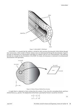 Antonio Bobet




                                           Figure 5. Hybrid BEM – FEM Mesh
    In the DEM, it is assumed that the medium is divided by fully persistent discontinuities which delimit through
their intersections a finite number of blocks, which in turn are interconnected through the discontinuities. Figure 6
provides an idealization of a discretization with DEM of a medium with two sets of discontinuities. The following
provides key concepts for the formulation of the DEM. For clarity, the discussion is restricted to two-dimensional
discretizations with rigid bodies.




                                     Figure 6. Distinct Element Method Discretization
    A single block is subjected to forces arising from the contacts, if any, from the surrounding blocks and from
internal forces (e.g., gravity). The displacement of the block is governed by Newton’s second law of motion:

                                              m u t + c u t = Ft
                                                  i      i   i                                                      (2)
                                              I ωt + c ωt = M t



April 2010                                         The Arabian Journal for Science and Engineering, Volume 35, Number 1B   33
 