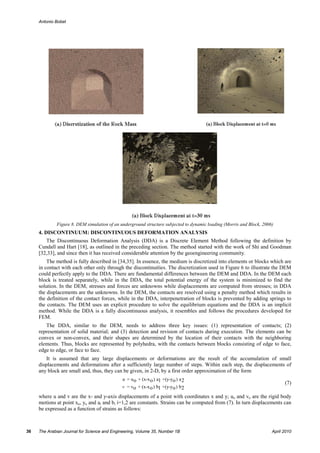 Antonio Bobet




             Figure 8. DEM simulation of an underground structure subjected to dynamic loading (Morris and Block, 2006)
     4. DISCONTINUUM: DISCONTINUOUS DEFORMATION ANALYSIS
        The Discontinuous Deformation Analysis (DDA) is a Discrete Element Method following the definition by
     Cundall and Hart [18], as outlined in the preceding section. The method started with the work of Shi and Goodman
     [32,33], and since then it has received considerable attention by the geoengineering community.
         The method is fully described in [34,35]. In essence, the medium is discretized into elements or blocks which are
     in contact with each other only through the discontinuities. The discretization used in Figure 6 to illustrate the DEM
     could perfectly apply to the DDA. There are fundamental differences between the DEM and DDA. In the DEM each
     block is treated separately, while in the DDA, the total potential energy of the system is minimized to find the
     solution. In the DEM, stresses and forces are unknowns while displacements are computed from stresses; in DDA
     the displacements are the unknowns. In the DEM, the contacts are resolved using a penalty method which results in
     the definition of the contact forces, while in the DDA, interpenetration of blocks is prevented by adding springs to
     the contacts. The DEM uses an explicit procedure to solve the equilibrium equations and the DDA is an implicit
     method. While the DDA is a fully discontinuous analysis, it resembles and follows the procedures developed for
     FEM.
        The DDA, similar to the DEM, needs to address three key issues: (1) representation of contacts; (2)
     representation of solid material; and (3) detection and revision of contacts during execution. The elements can be
     convex or non-convex, and their shapes are determined by the location of their contacts with the neighboring
     elements. Thus, blocks are represented by polyhedra, with the contacts between blocks consisting of edge to face,
     edge to edge, or face to face.
         It is assumed that any large displacements or deformations are the result of the accumulation of small
     displacements and deformations after a sufficiently large number of steps. Within each step, the displacements of
     any block are small and, thus, they can be given, in 2-D, by a first order approximation of the form
                                             u = u o + (x-x o ) a1 +(y-yo ) a 2
                                                                                                                            (7)
                                             v = vo + (x-x o ) b1 +(y-yo ) b2

     where u and v are the x- and y-axis displacements of a point with coordinates x and y; uo and vo are the rigid body
     motions at point xo, yo and ai and bi i=1,2 are constants. Strains can be computed from (7). In turn displacements can
     be expressed as a function of strains as follows:



36   The Arabian Journal for Science and Engineering, Volume 35, Number 1B                                            April 2010
 