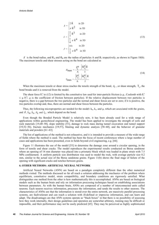 Antonio Bobet




                                                   ⎧2 R
                                                   ⎪               in 2D
                                                A =⎨
                                                   ⎪π R 2
                                                   ⎩               in 3D
                                                    ⎧2 3
                                                    ⎪3 R
                                                    ⎪
                                                               in 2D
                                                I =⎨                                                                       (13)
                                                    ⎪ 1 π R 4 in 3D
                                                    ⎪4
                                                    ⎩
                                                    ⎧n/a      in 2D
                                                    ⎪
                                                J = ⎨1      4 in 3D
                                                    ⎪2 π R
                                                    ⎩

        R is the bond radius, and RA and RB are the radius of particles A and B, respectively, as shown in Figure 10(b).
     The maximum tensile and shear stresses acting on the bond are calculated as

                                                              Fn       Ms R
                                                                           i
                                                  σ max = - i +
                                                            A              I
                                                                                                                           (14)
                                                              Fs       Mn R
                                                               i        i
                                                  τ max = -        +
                                                              A            J

        When the maximum tensile or shear stress reaches the tensile strength of the bond, σc , or shear strength,      τ c , the
     bond breaks and it is removed from the model.
        The shear force Fis in (12) is limited by the constitutive law used for inter-particle friction (e.g., Coulomb with Fis
     ≤ µ Fin; µ is the coefficient of friction between particles). If the relative displacement between two particles is
     negative, there is a gap between the two particles and the normal and shear forces are set to zero; if it is positive, the
     two particles overlap and, thus, there are normal and shear forces between the particles.
        Thus, the following microproperties are needed for the model: kn, ks, and µ, which are associated with the grains,
     and R , k n , ks , σ c and τ c , which depend on the bond.

        Even though the Bonded Particle Model is relatively new, it has been already used for a wide range of
     applications within geotechnical engineering. The model has been applied to investigate the strength of soils and
     rock materials [19,48–50], slope stability [51], damage to rock mass during tunnel excavation and tunnel support
     [19,52–56], fracture mechanics [19,57], blasting and dynamic analysis [58–60], and the behavior of granular
     materials and powders [61–63].
         The list of applications of the method is not exhaustive, and it is intended to provide a measure of the wide range
     of fields where the method is used. The method has been the focus of recent conferences where a large number of
     cases and applications has been presented, even in fields beyond civil engineering, e.g. [64].
        Figure 11 illustrates the use of the model [53] to determine the damage zone around a circular opening, in the
     form of tensile and shear cracks. The model reproduces the experimental results conducted on Berea sandstone
     where an opening of 14 mm diameter was placed into a prismatic block which was loaded in plane strain with 7.5
     MPa confinement. A uniform particle size distribution was used to model the rock, with average particle size 0.2
     mm, similar to the actual size of the Berea sandstone grains. Figure 11(b) shows the final stage of failure of the
     opening with significant cracks and notches between grains.
     6. OTHER METHODS: ARTIFICIAL NEURAL NETWORK
         Artificial Neural Networks (ANN) are based on a paradigm completely different than the other numerical
     methods visited. The methods discussed so far all reach a solution addressing the mechanics of the problem where
     equilibrium, constitutive model, strain compatibility, and boundary conditions are rigorously satisfied. What
     distinguishes one method from the other is how mathematically this is accomplished. ANNs are based on biological
     models such as the human brain and rely on information processing techniques based on establishing associations
     between parameters. As with the human brain, ANNs are composed of a number of interconnected units called
     neurons. Each neuron receives information, processes the information, and sends the results to other neurons. The
     characteristics of ANNs are that the information is stored over the entire network, are massively parallel processing
     systems, are fault-tolerant and can reach a solution with ill-defined or imprecise information, and can learn and
     adapt. The disadvantages are that ANN systems operate as “black boxes” in that there is no possibility of assessing
     how they work internally, their design guidelines and operation are somewhat arbitrary, training may be difficult or
     impossible, and their performance may not be easily predicted [65]. They may be perceived as highly sophisticated


40   The Arabian Journal for Science and Engineering, Volume 35, Number 1B                                           April 2010
 