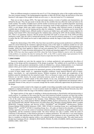 Antonio Bobet




   There are different strategies to minimize the error E in (17) by changing the values of the weights and the biases.
The most common strategy is the backpropagation algorithm or delta rule [65,66], where the derivatives of the error
function E with respect to the weights or biases are set to zero; i.e., the error norm in (17) is minimized.
    There are no rules to design ANNs. The input and output neurons, in terms of numbers and characteristics, are
defined by the user. Thus, the user needs to decide what are the variables that may affect the results and what are the
results needed. The number of hidden layers and the number of neurons per layer is problem-dependent. Increasing
the number of neurons and/or hidden layers does not necessarily result in better predictions. In fact, overfitting the
ANN is a real danger which may induce erroneous results. The strategy often followed consists of dividing the
available data in two sets: one for training and the other for validation. A number of strategies can be tested with a
different number of hidden layers, different number of neurons per hidden layer, and number of passes (epochs) for
training. Each trained ANN is then tested against the validation data, selecting the ANN with the smallest differences
[67]. There is no guarantee, however, that the process described will result in at least one of the ANNs providing
satisfactory results. Once the ANN is trained and selected, it can be used for predictive purposes. It is very important
to realize that the ANN should not be used to make predictions outside the range of cases within which it has been
trained.
    Despite the shortcomings of the ANNs, they have been successful in giving accurate predictions to problems that
cannot be solved following the mechanics approach because some of the inputs or conditions needed are not well
defined or the input data may be not completely reliable. ANNs are being used in many fields of geoengineering. For
example, ANNs have been applied to obtain soil and rock properties [68–73] including soil liquefaction [74,75],
slope stability [76,77], deep excavation deformations [78], mining and tunneling support [79–83], and tunneling [67,
84–86]. ANNs have also been coupled with FEM, where the Finite Element Method is used to solve the mechanics
of the problem or to produce the data for training the ANN, or the ANN is used to obtain input parameters for the
FEM from back-calculation or to make predictions based on input data from the FEM [87].
7. DISCUSSION
   Numerical methods are tools that the engineer has to evaluate qualitatively and quantitatively the effects of
geology on the design and the consequences of the design on geology. The methods can be used both in a forward
analysis where, given geometry and properties, results are obtained (e.g., stresses, displacements), or on a backward
analysis where, given results or measurements, ground properties or ground behavior are approximated.
    In any analysis, the following needs to be determined: geometry of the problem, including the geologic geometry
in terms of layers, depth, extent, etc.; appropriate boundary conditions; actual material behavior such as elastic,
plastic, visco-elastic, etc.; and construction process. Without exception, all the details and complexities of the
problem cannot be introduced into the numerical model. This is so because in many cases the geology and material
behavior are not fully known, the actual construction process cannot be predicted, or the numerical model is
necessarily applied to a limited volume of the entire domain. In any case, assumptions and decisions need to be
made. The goal is to create a model that is simple enough such that it can be implemented and interpreted within a
reasonable amount of time, and yet it is accurate enough that the results sufficiently approximate the performance of
the design.
   All numerical models visited in this chapter are capable of providing reasonable results when sound engineering
judgment is employed with their use. A word of caution needs to be added for Artificial Neural Networks since their
use should be confined within the range of the database employed for their training.
    The largest portion of time spent in modeling is during pre-processing or discretization and post-processing or
results analysis. It is perhaps for this reason that the most used numerical methods in practice are those that include
user-friendly pre- and post-processing capabilities. These are almost exclusively commercial codes. The following is
a list of the codes most referenced in the literature: Finite Difference Method: FLAC and FLAC3D (ITASCA
Consulting Group, Inc.); Finite Element Method: ABAQUS (Hibbit, Karlson and Sorensen, Inc.), PENTAGON-2D
and -3D (Emerald Soft), PHASE2 (Rockscience), PLAXIS (Plaxis BV); Boundary Element Method: BEFE (coupled
BEM-FEM, Computer Software and Services (CSS)), EXAMINE2D and EXAMINE3D (Rockscience); Distinct
Element Method: EDEM (DEM Solutions), UDEC, 3DEC (ITASCA Consulting Group, Inc.); and Bonded Particle
Method: PFC2D and PFC3D (ITASCA Consulting Group, Inc.). All codes are based on the principles of mechanics
and they rigorously solve (in the context of numerical solutions) equilibrium equations, boundary conditions, strain
compatibility, and the constitutive material model. The choice between one code or another, within the realm of
continuum or discontinuum, is often based on personal or company preferences. All codes have a very steep learning
curve and it may take significant time and effort for a company to train engineers in any one particular code. Thus
there is a tendency to keep the expertise within a very reduced number of numerical codes. The codes listed can be
divided into Continuum (FLAC, ABAQUS, PENTAGON, PHASE, PLAXIS, EXAMINE, BEFE) and Discontinuum
(EDEM, UDEC, 3DEC, PFC).



April 2010                                          The Arabian Journal for Science and Engineering, Volume 35, Number 1B   43
 