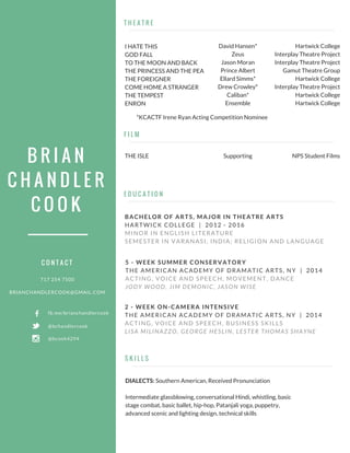 B R I A N
C H A N D L E R
C O O K
T H E A T R E
E D U C A T I O N
717 254 7500
BRIANCHANDLERCOOK@GMAIL.COM
BACHELOR OF ARTS, MAJOR IN THEATRE ARTS
HARTWICK COLLEGE | 2012 - 2016
MINOR IN ENGLISH LITERATURE
SEMESTER IN VARANASI, INDIA; RELIGION AND LANGUAGE
S K I L L S
C O N T A C T
fb.me/brianchandlercook
@bcook4294
@bchandlercook
I HATE THIS
GOD FALL
TO THE MOON AND BACK
THE PRINCESS AND THE PEA
THE FOREIGNER
COME HOME A STRANGER
THE TEMPEST
ENRON
David Hansen*
Zeus
Jason Moran
Prince Albert
Ellard Simms*
Drew Crowley*
Caliban*
Ensemble
Hartwick College
Interplay Theatre Project
Interplay Theatre Project
Gamut Theatre Group
Hartwick College
Interplay Theatre Project
Hartwick College
Hartwick College
F I L M
THE ISLE Supporting NPS Student Films
5 - WEEK SUMMER CONSERVATORY
THE AMERICAN ACADEMY OF DRAMATIC ARTS, NY | 2014
ACTING, VOICE AND SPEECH, MOVEMENT, DANCE
JODY WOOD, JIM DEMONIC, JASON WISE
2 - WEEK ON-CAMERA INTENSIVE
THE AMERICAN ACADEMY OF DRAMATIC ARTS, NY | 2014
ACTING, VOICE AND SPEECH, BUSINESS SKILLS
LISA MILINAZZO, GEORGE HESLIN, LESTER THOMAS SHAYNE
DIALECTS: Southern American, Received Pronunciation
Intermediate glassblowing, conversational Hindi, whistling, basic
stage combat, basic ballet, hip-hop, Patanjali yoga, puppetry,
advanced scenic and lighting design, technical skills
*KCACTF Irene Ryan Acting Competition Nominee
 