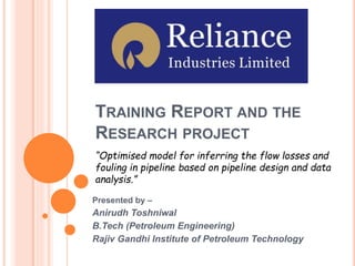 TRAINING REPORT AND THE
RESEARCH PROJECT
Presented by –
Anirudh Toshniwal
B.Tech (Petroleum Engineering)
Rajiv Gandhi Institute of Petroleum Technology
“Optimised model for inferring the flow losses and
fouling in pipeline based on pipeline design and data
analysis.”
 