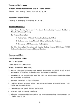 2
Education Background
Masterin Business Administration major in General Business,
Southern Cross University, Tweed Gold Coast, N.S.W, 2007
Bachelor of Computer Science,
University of Wollongong, Wollongong, N.S.W, 2003
TechnicalExpertise
A. Software Testing: Preparation of Test Cases, Testing Quality Standards, Test Scripts,
Manual and Automated Testing
B. Computer Knowledge:
1. Testing Tools: HP Quality Center, Jira, Putty, psftp, CMVC.
2. Software: Lotus Notes, Microsoft Office, Adobe Acrobat Professional
3. Experience in MS Database and Shell scripting
C. Other Knowledge: Derivatives and Security Trading System, IBM iSeries POWER
Software Configuration System and Personal iBanking.
Employment History
Pactera Singapore Pte Ltd
Apr / 2014 – Present
Project Client: SGX, UOB, DBS
Senior Test Analyst / Team Leader
1. Analyze Functional Requirement and Business Requirement Documents to get a better
understanding of the system on both functional and business perspectives.
2. Built/Produced and maintained test plan, test cases, test scripts and test data in accordance
with the business requirements.
3. Set up test environment before test execution.
4. Performed System Integration Testing, User Acceptance Testing, Regression Testing, Defect
Testing and End-to-end Testing.
5. Check the data flow through the front and backend.
6. Verify test result and identify test incident.
7. Submitted testing reports for Bug-reporting and Bug-tracking using the test management tool
- Quality center or Jira.
 