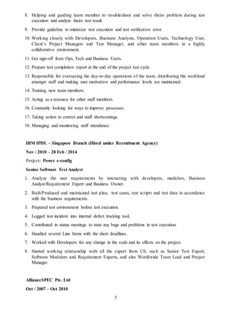 3
8. Helping and guiding team member to troubleshoot and solve theirs problem during test
execution and analyze theirs test result.
9. Provide guideline to minimize test execution and test verification error.
10. Working closely with Developers, Business Analysts, Operation Users, Technology User,
Client’s Project Managers and Test Manager, and other team members in a highly
collaborative environment.
11. Get sign-off from Ops, Tech and Business Users.
12. Prepare test completion report at the end of the project test cycle.
13. Responsible for overseeing the day-to-day operations of the team, distributing the workload
amongst staff and making sure motivation and performance levels are maintained.
14. Training new team members.
15. Acting as a resource for other staff members.
16. Constantly looking for ways to improve processes.
17. Taking action to correct and staff shortcomings.
18. Managing and monitoring staff attendance.
IBM IPDL – Singapore Branch (Hired under Recruitment Agency)
Nov / 2010 – 28 Feb / 2014
Project: Power e-config
Senior Software Test Analyst
1. Analyze the user requirements by interacting with developers, modelers, Business
Analyst/Requirement Expert and Business Owner.
2. Built/Produced and maintained test plan, test cases, test scripts and test data in accordance
with the business requirements.
3. Prepared test environment before test execution.
4. Logged test incident into internal defect tracking tool.
5. Contributed in status meetings to state any bugs and problems in test execution.
6. Handled several Line Items with the short deadlines.
7. Worked with Developers for any change in the code and its effects on the project.
8. Started working relationship with all the expert from US, such as Senior Test Expert,
Software Modulers and Requirement Experts, and also Worldwide Team Lead and Project
Manager.
AllianceSPEC Pte. Ltd
Oct / 2007 – Oct 2010
 