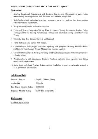 4
Project: SGXDE (Main), SGX-DT, SECURE-DT and SGX System
Test Analyst
1. Analyze Functional Requirement and Business Requirement Documents to get a better
understanding of the system on both functional and business perspectives.
2. Built/Produced and maintained test plan, test cases, test scripts and test data in accordance
with the business requirements.
3. Set up test environment before test execution.
4. Performed System Integration Testing, User Acceptance Testing, Regression Testing, Defect
Testing, End-to-end Testing, Performance Testing, Non-functional Testing and Industry-wide
Testing.
5. Check the data flow through the front and backend.
6. Verify test result and identify test incident.
7. Contributing to daily project stand-ups, reporting task progress and early identification of
problems to Team Leader, Project Manager and Business Analyst.
8. Submitted testing reports for Bug-reporting and Bug-tracking using the test management tool
- Quality center.
9. Working closely with developers, Business Analysts and other team members in a highly
collaborative environment.
10. Assist in the scheduled Product Release process (including regression and smoke testing) to
SGX production environment.
Additional Info
Written / Spoken : English, Chinese, Malay
Availability : 2 Months
Last Drawn Monthly Salary : SGD4,310
Expected Monthly Salary : SGD5,500 (Negotiable)
References
Available upon request
 