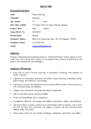 1
RESUME
PersonalParticulars
Name : Wong Tong Jong
Nationality : Malaysian
Age / Gender : 35 / Male
Date / Place of Birth : 7th October 1981 / Sri Aman, Sarawak, Malaysia
Gender / Race : Male / Chinese
S’pore PR I.C. No. : S8185467I
Marital Status : Married
Permanent Address : Block 410, Sembawang Drive, #04-770, Singapore 750410
Telephone Contact : (+65) 96673291
E-mail : tommywtj@hotmail.com
Objective
Seeking a challenging and rewarding position as a Senior QA/Software Testing Analyst or Team
Leader role, with a strong will to prosper in any assigned duties. Passion to quickly learn and
adjust to new environments and technologies.
Summary of Expertise
 Over Nine (9) years of diverse experience in Information Technology with emphasis on
Quality Assurance.
 Experience in requirements gathering, risk analyst, project planning, scheduling, testing,
defect tracking and verification, and reporting.
 Experience in manual and automated testing to perform different types of test execution, as
well as backend testing and validating.
 Adapts to new environment and people from diverse backgrounds.
 Able to work under pressure and meet deadlines
 Works well independently and as a group/team
 Communicate effectively with people across different departments, cultures, and professions.
 The proven ability to analyze problem areas and formulate effective solutions. Like to point
out what has been done incorrectly and suggest a solution, and also passionate about
building quality into project.
 Strong desire to learn new test execution techniques, technologies and advance your skillset.
 