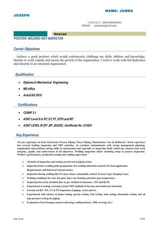 Resume
NAME: JAMES
JOSEPH
CONTACT: 00919496345693
EMAIL: jamejos@gmail.com
POSITION: WELDING /NDT INSPECTOR
Carrier Objectives
Achieve a good position which would continuously challenge my skills, abilities and knowledge,
thereby to work smartly and ensure the growth of the organization. I wish to work with full dedication
and sincerity in an esteemed organization
Qualification
• Diploma In Mechanical Engineering
• MS office
• AutoCAD 2010
Certifications
• CSWIP 3.1
• ASNT Level II in RT, UT, PT ,RTFI and MT
• ASNT LEVEL III (RT ,MT ,BASIC) .Certificate No -215821
Key Experience
10 year experience in Steel Structural, Process Piping, Power Piping, Maintenance, Gas & Refineries. Work experience
has covered welding inspection and NDT activities. An excellent communicator with strong management planning,
organization and problem solving skills in construction and especially in inspection fields which has ensured total work
integrity, quality and achievement of all objectives. Welding inspection duties including setup in process inspection.
Welder’s performance, production testing and welding supervision
 All kinds of Inspection and testing carried out in piping works
 Inspection before welding joint preparation, Pre-welding distortion control, Pre heat application
Requirements and Electrical characteristics.
 Inspection during welding like Pre heat values, consumable control, Process Type, Purging Gases,
 Welding conditions for root/ hot pass, Inter run cleaning and Inter pass temperature.
 Inspecting the newly installed lines as per method of statement , ITP and QCM
 Experienced in testing, carrying various NDT methods in ferrous and nonferrous materials.
 Carried out RT, MT, UT & PT inspection of piping, vessel and etc.
 Experienced with witness to hydro testing, gravity testing, Pad testing, leak testing, Pneumatic testing and all
type pressure testing for piping.
 Evaluation of test Package contents (drawing, welding history, NDE coverage etc.)
NAME RESUME 1 of 4
 