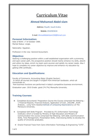 Curriculum Vitae
Ahmed Mohamed Abdel-slam
Address: Riyadh, Saudi Arabia
Mobile: 0542903634
E-mail: AhmedAbdelslam150@Gmail.com
Personal Information:
Date of Birth: 1st
of October 1989.
Marital Status: single.
Nationality: Egyptian.
Profession in the visa: General Accountant.
Objective:
Seeking a challenging position within a well established organization with a promising
and open career path, the prospective position should mainly enhance my skills, absorb
and utilize my ideas, enrich my team work acumen and satisfy my career needs. Also I
hope to complete my career objective by improve and enhance my education by
getting CMA certificate..
Education and Qualifications:
Faculty of Commerce, Accounting Major (English Section)
In which all courses are taught in English from American textbooks .which all
concentrate on
How business functions are performed in today’s competitive business environment.
Graduation year: 2010 Grade: good (74.7%) Menoufia University.
Training Courses:
 Completed Accountants' Preparation Course the Course comprised the following :
{ Financial Reports, Financial Analysis, Application of Cost _VOLUME _Profit
Analysis, , Long Term Assets(methods of computing Depreciation)} at The
Mansoura University.
 Completed Soft Skills Program Provided by ITI {Information Technology
Institute} which is funded by Ministry of High Education and Ministry of
Communication the course comprised the following: Soft skills {Communication
Skills, Time Management, Presentation Skills, Interviewing Skills} to develop the
quality of University graduates.
 Oracle Financial Track from Cairo Information Technology & Engineering “CITE”.
1 of 2
 