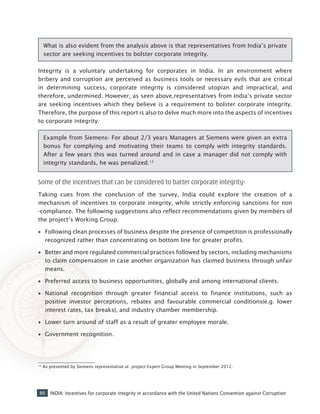 86 INDIA: Incentives for corporate integrity in accordance with the United Nations Convention against Corruption
Integrity is a voluntary undertaking for corporates in India. In an environment where
bribery and corruption are perceived as business tools or necessary evils that are critical
in determining success, corporate integrity is considered utopian and impractical, and
therefore, undermined. However, as seen above,representatives from India’s private sector
are seeking incentives which they believe is a requirement to bolster corporate integrity.
Therefore, the purpose of this report is also to delve much more into the aspects of incentives
to corporate integrity.
Example from Siemens- For about 2/3 years Managers at Siemens were given an extra
bonus for complying and motivating their teams to comply with integrity standards.
After a few years this was turned around and in case a manager did not comply with
integrity standards, he was penalized.12
Some of the incentives that can be considered to batter corporate integrity-
Taking cues from the conclusion of the survey, India could explore the creation of a
mechanism of incentives to corporate integrity, while strictly enforcing sanctions for non
-compliance. The following suggestions also reflect recommendations given by members of
the project’s Working Group.
•• Following clean processes of business despite the presence of competition is professionally
recognized rather than concentrating on bottom line for greater profits.
•• Better and more regulated commercial practices followed by sectors, including mechanisms
to claim compensation in case another organization has claimed business through unfair
means.
•• Preferred access to business opportunities, globally and among international clients.
•• National recognition through greater financial access to finance institutions, such as
positive investor perceptions, rebates and favourable commercial conditions(e.g. lower
interest rates, tax breaks), and industry chamber membership.
•• Lower turn around of staff as a result of greater employee morale.
•• Government recognition.
12
As presented by Siemens representative at project Expert Group Meeting in September 2012.
What is also evident from the analysis above is that representatives from India’s private
sector are seeking incentives to bolster corporate integrity.
 
