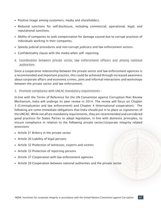 87INDIA: Incentives for corporate integrity in accordance with the United Nations Convention against Corruption
•• Positive image among customers, media and shareholders.
•• Reduced sanctions for self-disclosure, including commercial, operational, legal, and
reputational sanctions.
•• Ability of companies to seek compensation for damage caused due to corrupt practices of
individuals working in their companies.
•• Speedy judicial procedures and non-corrupt judiciary and law enforcement sectors.
•• Confidentiality clause with the media when self- reporting.
4.	 Coordination between private sector, law enforcement officers and among national
authorities-
Since a cooperative relationship between the private sector and law enforcement agencies is
a recommended and important practice, this could be achieved through increased awareness
about corporate affairs and economic crimes, joint and informal interactions and workshops
between the private sector and law enforcement.
5.	 Promote compliance with UNCAC mandatory requirements –
In-line with the Terms of Reference for the UN Convention against Corruption Peer Review
Mechanism, India will undergo its peer review in 2014. The review will focus on Chapter
3 (Criminalization and law enforcement) and Chapter 4 (International cooperation). The
following are some immediate obligations that India should put in to place as signatories of
the UNCAC. While not all are mandatory requirements, they are recommended and considered
good practices for States Parties to adopt legislation, in line with domestic principles, to
ensure compliance in relation to the following private sector/corporate integrity related
provisions:
•• Article 21 Bribery in the private sector
•• Article 26 Liability of legal persons
•• Article 32 Protection of witnesses, experts and victims
•• Article 33 Protection of reporting persons
•• Article 37 Cooperation with law enforcement agencies
•• Article 39 Cooperation between national authorities and the private sector
 