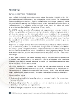 94 INDIA: Incentives for corporate integrity in accordance with the United Nations Convention against Corruption
Annexure 3:
Survey questionnaire: Private sector
India ratified the United Nations Convention against Corruption (UNCAC) in May 2012
joining approximately 160 countries who have ratified this convention. The United Nations
Convention against Corruption is the only legally binding international instrument against
corruption providing a road map for Governments, private sector and civil society. Hence by
ratification, there is an obligation on Governments, private sector, civil society and society
at large to respond and address corruption at different levels.
The UNCAC provides a number of standards and suggestions on corporate integrity to
address corruption between Government and private sector relations, in private sector to
private sector relations and also within each private sector. In addition it also suggests the
need to incentivize the environment and ethos of business so that these integrity standards
can be maintained. These incentives are not merely in the form of cash or reward incentives
but instead aim to re-vitalize sectors and industries where clean business is good and
profitable business.
To provide an example- Some of the incentives to integrity standards as follows- Promotion
of good commercial practices and transparency among businesses- involving competition in
the dialogue against corruption ;Promoting cooperation between law enforcement agencies,
national authorities and relevant private sector entities; identifying liability of legal persons;
Protection of witnesses, experts and victims;Protection of reporting persons; Compensation
for damage.
In India many companies are already following integrity practices and have mechanisms
to monitor their achievements in this area which serve as a model for other companies.
However, while integrity practices are there, incentives still need to be strengthened in the
Indian context to sustain these practices.
The United Nations Office on Drugs and Crime is the lead UN agency mandated to assist
countries across the world to implement the UNCAC. In India UNODC, in coordination with
the Government of India and regulatory bodies, has initiated a project under which a national
survey is being rolled out to companies across the country from June to December 2012.
Objectives of the survey:
1.	 Understanding good initiatives and practices on corporate integrity that companies are
already following.
2.	 Understanding factors that can promote and serve as incentives to corporate integrity
(incentives to employees and organizations)
3.	 Understanding legal incentives that need to be put in place.
 