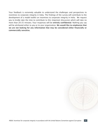 95INDIA: Incentives for corporate integrity in accordance with the United Nations Convention against Corruption
Your feedback is extremely valuable to understand the challenges and perspectives to
incentives to corporate integrity in India. The findings of the survey will contribute to the
development of a model toolkit on incentives to corporate integrity in India. We request
you to kindly take the time to contribute to this important discussion which will take no
more than 20–25 minutes. Your responses will be entirely confidential. Nothing you say
will be attributed either to you or to your organization. We would like to emphasize that
we are not looking for any information that may be considered either financially or
commercially sensitive.
 