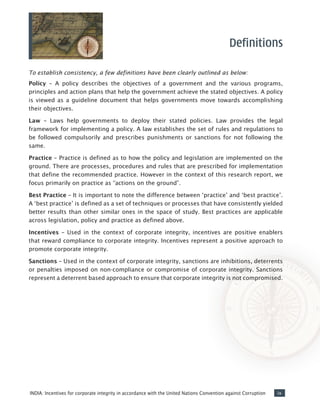 ixINDIA: Incentives for corporate integrity in accordance with the United Nations Convention against Corruption
To establish consistency, a few definitions have been clearly outlined as below:
Policy – A policy describes the objectives of a government and the various programs,
principles and action plans that help the government achieve the stated objectives. A policy
is viewed as a guideline document that helps governments move towards accomplishing
their objectives.
Law – Laws help governments to deploy their stated policies. Law provides the legal
framework for implementing a policy. A law establishes the set of rules and regulations to
be followed compulsorily and prescribes punishments or sanctions for not following the
same.
Practice – Practice is defined as to how the policy and legislation are implemented on the
ground. There are processes, procedures and rules that are prescribed for implementation
that define the recommended practice. However in the context of this research report, we
focus primarily on practice as “actions on the ground”.
Best Practice – It is important to note the difference between ‘practice’ and ‘best practice’.
A ‘best practice’ is defined as a set of techniques or processes that have consistently yielded
better results than other similar ones in the space of study. Best practices are applicable
across legislation, policy and practice as defined above.
Incentives – Used in the context of corporate integrity, incentives are positive enablers
that reward compliance to corporate integrity. Incentives represent a positive approach to
promote corporate integrity.
Sanctions – Used in the context of corporate integrity, sanctions are inhibitions, deterrents
or penalties imposed on non-compliance or compromise of corporate integrity. Sanctions
represent a deterrent based approach to ensure that corporate integrity is not compromised.
Definitions
 