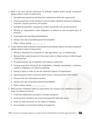 97INDIA: Incentives for corporate integrity in accordance with the United Nations Convention against Corruption
3.	 What is the best internal mechanism to promote integrity within private companies?
(please grade in order of importance)
1.	 Strengthening monitoring and detection mechanisms within the organization
2.	 Creating awareness of the company’s anti-corruption initiatives among its employees,
customers, business partners and vendors
3.	 Strengthening penalties imposed on vendors and partners for corrupt practices
4.	 Meeting an organization’s client obligations in relation to anti-corruption (part of
contract)
5.	 Encouraging and rewarding whistleblowers
6.	 Having a fair idea of penalties/punishments/liability
7.	 Others, please specify_________________
4.	 In your opinion, what is the best external way of promoting integrity in private companies?
(please grade in order of importance)
1.	 Making it mandatory for companies to sign agreements, e.g., an integrity pact
2.	 Making bribery and corruption in the private sector an illegal activity in India through
a dedicated law
3.	 Strengthening the role of regulators and industry associations
4.	 Creating awareness among all the stakeholders, including shareholders, customers,
suppliers, employees, etc. (positive publicity)
5.	 Putting in place an index to rate the corporate integrity of organizations
6.	 Improving government institutions which assists in doing business with integrity
7.	 Pressure from the institutional investors
8.	 Having a fair idea of penalties/punishments/liability
9.	 Others, please specify_________________
5.	 What practice if followed within an organization can increase your confidence to report
fraud, corruption or misuse?
1.	 A well laid independent procedure to handle complaints.
2.	 Assuranceand confidence that seniors/management shall take action.
3.	 Scope for open discussion on the subject of integrity.
4.	 Past examples of successful handling of complaints.
 