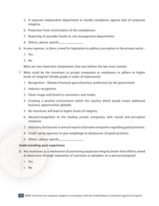 98 INDIA: Incentives for corporate integrity in accordance with the United Nations Convention against Corruption
5.	 A separate independent department to handle complaints against lack of corporate
integrity.
6.	 Protection from victimization of the complainant.
7.	 Reporting of possible frauds to risk management departments.
8.	 Others, please specify_________________
6.	 In your opinion, is there a need for legislation to address corruption in the private sector -
1.	 Yes
2.	 No
What are two important components that you believe the law must contain.
7.	 What could be the incentives to private companies or employees to adhere to higher
levels of integrity? (Kindly grade in order of importance)
1.	 Recognition - Rebates/financial gains/business preference by the government
2.	 Industry recognition
3.	 Clean image and brand to consumers and media.
4.	 Creating a positive environment within the country which would create additional
business opportunities globally
5.	 No incentives will lead to higher levels of integrity
6.	 Awards/recognition to the leading private companies with sound anti-corruption
initiatives
7.	 Voluntary disclosures in annual reports of private companies regarding good practices.
8.	 Credit rating agencies to give weightage to disclosures of good practices.
9.	 Others, please specify_________________
Understanding past experience
8.	 Are incentives as a mechanism of promoting corporate integrity better than efforts aimed
at deterrence through imposition of sanctions or penalties on a person/company?
•• 	 Yes
•• 	 No
 