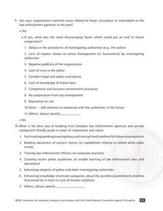 99INDIA: Incentives for corporate integrity in accordance with the United Nations Convention against Corruption
9.	 Has your organization reported cases related to fraud, corruption or indiscipline to the
law enforcement agencies in the past?
•• Yes
•		If yes, what was the most discouraging factor which could put an end to future
cooperation?
		 1.	 Delays in the procedures of investigating authorities (e.g., the police)
		 2.	 Lack of respect shown to senior management (or harassment) by investigating
authorities
		 3.	 Negative publicity of the organization
		 4.	 Lack of trust in the police
		 5.	 Complex legal and police procedures
		 6.	 Lack of knowledge of Indian laws
		 7.	 Competitive and business environment pressures
		 8.	 No cooperation from top management
		 9.	 Reputation at risk
		 10.	None — will continue to cooperate with the authorities in the future
		 11.	Others, please specify______________
•• No
10.	What is the best way of building trust between law enforcement agencies and private
companies? (Kindly grade in order of importance and value)
1.	 Fast-tracking pending investigations and setting fixed timelines for future investigations
2.	 Building awareness of success stories (or capabilities) relating to solved white-collar
crimes
3.	 Training law enforcement officers on corporate practices
4.	 Creating citizen police academies (to enable learning of law enforcement laws and
operations)
5.	 Enhancing integrity of police and other investigating authorities
6.	 Enhancing knowledge of private companies about the penalties/punishments/liability
that would be in store in case of known violations
7.	 Others, please specify ___________________
 