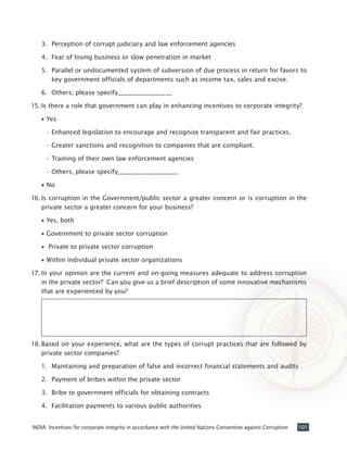 101INDIA: Incentives for corporate integrity in accordance with the United Nations Convention against Corruption
3.	 Perception of corrupt judiciary and law enforcement agencies
4.	 Fear of losing business or slow penetration in market
5.	 Parallel or undocumented system of subversion of due process in return for favors to
key government officials of departments such as income tax, sales and excise.
6.	 Others, please specify_________________
15.	Is there a role that government can play in enhancing incentives to corporate integrity?
•• Yes
•	Enhanced legislation to encourage and recognize transparent and fair practices.
•	Greater sanctions and recognition to companies that are compliant.
•	Training of their own law enforcement agencies
•	Others, please specify___________________
•• No
16.	Is corruption in the Government/public sector a greater concern or is corruption in the
private sector a greater concern for your business?
•• Yes, both
•• Government to private sector corruption
•• Private to private sector corruption
•• Within individual private sector organizations
17.	In your opinion are the current and on-going measures adequate to address corruption
in the private sector? Can you give us a brief description of some innovative mechanisms
that are experienced by you?
	
18.	Based on your experience, what are the types of corrupt practices that are followed by
private sector companies?
1.	 Maintaining and preparation of false and incorrect financial statements and audits
2.	 Payment of bribes within the private sector
3.	 Bribe to government officials for obtaining contracts
4.	 Facilitation payments to various public authorities
 