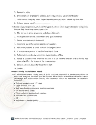 102 INDIA: Incentives for corporate integrity in accordance with the United Nations Convention against Corruption
5.	 Expensive gifts
6.	 Embezzlement of property (assets), owned by private/ Government sector
7.	 Diversion of company funds to private companies/accounts owned by directors
8.	 Others, please specify_________________
19.	Based on your experience, what are the types of actions taken by private sector companies
in case they found any corrupt practices?
1.	 The person is given a warning and allowed to work
2.	 His supervisor is held accountable and questioned too
3.	 Senior management is informed
4.	 Informing law enforcement agencies/regulators
5.	 Person or persons is asked to leave the organization
6.	 If senior management is involved nothing is done
7.	 Police is informed only when it involves violation of law
8.	 Police is usually never involved because it is an internal matter and it should not
adversely affect the image of the organization
9.	 Stricter action is taken for lower level staff
10.	Others….
Understanding respondents’ needs
20.	As an outcome of this survey, UNODC plans to create awareness to enhance incentives to
corporate integrity. Based on your estimation, what should be the best method to create
awareness and sensitization among the corporate sector on incentives to corporate
integrity?
•• Training workshops of 1/2 days
•• E-self initiated tool kits
•• Web based presentation and leading practices
•• UN model ethics codes
•• Films and other audio visual medium
•• Booklets and publications
•• All
•• Any other — please specify _________________________
 