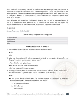 105INDIA: Incentives for corporate integrity in accordance with the United Nations Convention against Corruption
Your feedback is extremely valuable to understand the challenges and perspectives to
incentives to corporate integrity in India. The findings of the survey will contribute to the
development of a model toolkit on incentives to corporate integrity in India. We request you
to kindly take the time to contribute to this important discussion which will take no more
than 20-25 minutes.
Your responses will be entirely confidential. Nothing you say will be attributed either to
you or to your organization. We would like to emphasize that we are not looking for any
information that may be considered either financially or commercially sensitive.
Respondent
Law enforcement (includes CBI]
Understanding respondent’s background
Name (optional)
Designation
Department
City
Understanding past experience
1.	 During your career, have you interacted with private companies?
•• Yes
•• No
2. 	Was your interaction with private companies related to corruption (breach of trust!
forgery/fraud/misrepresentation) related case’?
•• Yes related to corruption issues
•• No related to issues other than corruption
•• No Interaction with private company
3. 	During your career, have you come across instances where offences related to corruption/
fraud or improper payments in the private sector have been reported?
•• Yes
•• If yes, under which authority were the offences relating to corruption or improper
payments registered? (can select more than one option)
1.	 Economic Offence Wing
2.	 Crime Branch
3.	 Police station
 