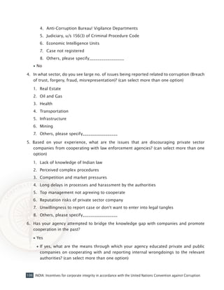 106 INDIA: Incentives for corporate integrity in accordance with the United Nations Convention against Corruption
4.	 Anti-Corruption Bureau! Vigilance Departments
5.	 Judiciary, u/s 156(3) of Criminal Procedure Code
6.	 Economic Intelligence Units
7.	 Case not registered
8.	 Others, please specify_________________
•• No
4. 	In what sector, do you see large no. of issues being reported related to corruption (Breach
of trust, forgery, fraud, misrepresentation)? (can select more than one option)
1.	 Real Estate
2.	 Oil and Gas
3.	 Health
4.	 Transportation
5.	 Infrastructure
6.	 Mining
7.	 Others, please specify_________________
5. Based on your experience, what are the issues that are discouraging private sector
companies from cooperating with law enforcement agencies? (can select more than one
option)
1.	 Lack of knowledge of Indian law
2.	 Perceived complex procedures
3.	 Competition and market pressures
4.	 Long delays in processes and harassment by the authorities
5.	 Top management not agreeing to cooperate
6.	 Reputation risks of private sector company
7.	 Unwillingness to report case or don‘t want to enter into legal tangles
8.	 Others, please specify_________________
6. 	Has your agency attempted to bridge the knowledge gap with companies and promote
cooperation in the past?
•• Yes
•• If yes, what are the means through which your agency educated private and public
companies on cooperating with and reporting internal wrongdoings to the relevant
authorities? (can select more than one option)
 