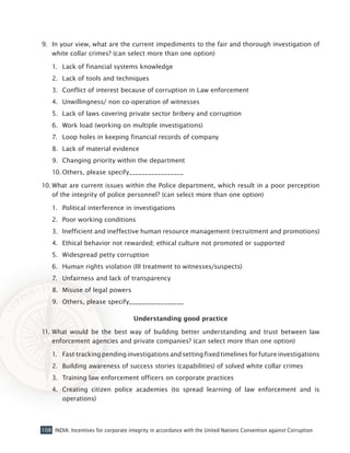 108 INDIA: Incentives for corporate integrity in accordance with the United Nations Convention against Corruption
9. 	In your view, what are the current impediments to the fair and thorough investigation of
white collar crimes? (can select more than one option)
1.	 Lack of financial systems knowledge
2.	 Lack of tools and techniques
3.	 Conflict of interest because of corruption in Law enforcement
4.	 Unwillingness/ non co-operation of witnesses
5.	 Lack of laws covering private sector bribery and corruption
6.	 Work load (working on multiple investigations)
7.	 Loop holes in keeping financial records of company
8.	 Lack of material evidence
9.	 Changing priority within the department
10.	Others, please specify_________________
10.	What are current issues within the Police department, which result in a poor perception
of the integrity of police personnel? (can select more than one option)
1.	 Political interference in investigations
2.	 Poor working conditions
3.	 Inefficient and ineffective human resource management (recruitment and promotions)
4.	 Ethical behavior not rewarded; ethical culture not promoted or supported
5.	 Widespread petty corruption
6.	 Human rights violation (III treatment to witnesses/suspects)
7.	 Unfairness and lack of transparency
8.	 Misuse of legal powers
9.	 Others, please specify_________________
Understanding good practice
11.	What would be the best way of building better understanding and trust between law
enforcement agencies and private companies? (can select more than one option)
1.	 Fast-tracking pending investigations and setting fixed timelines for future investigations
2.	 Building awareness of success stories (capabilities) of solved white collar crimes
3.	 Training law enforcement officers on corporate practices
4.	 Creating citizen police academies (to spread learning of law enforcement and is
operations)
 