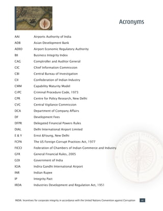 xiINDIA: Incentives for corporate integrity in accordance with the United Nations Convention against Corruption
AAI		 Airports Authority of India
ADB		 Asian Development Bank
AERO		 Airport Economic Regulatory Authority
BII		 Business Integrity Index
CAG		 Comptroller and Auditor General
CIC		 Chief Information Commission
CBI		 Central Bureau of Investigation
CII		 Confederation of Indian Industry
CMM		 Capability Maturity Model
CrPC		 Criminal Procedure Code, 1973
CPR		 Centre for Policy Research, New Delhi
CVC		 Central Vigilance Commission
DCA		 Department of Company Affairs
DF		 Development Fees
DFPR		 Delegated Financial Powers Rules
DIAL		 Delhi International Airport Limited
E & Y 		 Ernst &Young, New Delhi
FCPA		 The US Foreign Corrupt Practices Act, 1977
FICCI		 Federation of Chambers of Indian Commerce and Industry
GFR		 General Financial Rules, 2005
GOI		 Government of India
IGIA		 Indira Gandhi International Airport
INR		 Indian Rupee
IP		 Integrity Pact
IRDA		 Industries Development and Regulation Act, 1951
Acronyms
 