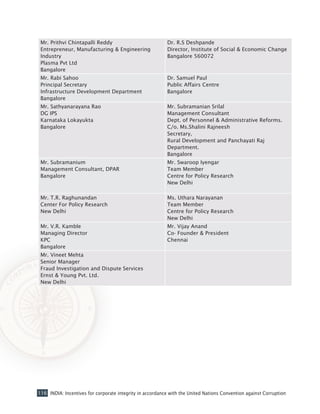 116 INDIA: Incentives for corporate integrity in accordance with the United Nations Convention against Corruption
Mr. Prithvi Chintapalli Reddy
Entrepreneur, Manufacturing & Engineering
Industry
Plasma Pvt Ltd
Bangalore
Dr. R.S Deshpande
Director, Institute of Social & Economic Change
Bangalore 560072
Mr. Rabi Sahoo
Principal Secretary
Infrastructure Development Department
Bangalore
Dr. Samuel Paul
Public Affairs Centre
Bangalore
Mr. Sathyanarayana Rao
DG IPS
Karnataka Lokayukta
Bangalore
Mr. Subramanian Srilal
Management Consultant
Dept. of Personnel & Administrative Reforms.
C/o. Ms.Shalini Rajneesh
Secretary,
Rural Development and Panchayati Raj
Department.
Bangalore
Mr. Subramanium
Management Consultant, DPAR
Bangalore
Mr. Swaroop Iyengar
Team Member
Centre for Policy Research
New Delhi
Mr. T.R. Raghunandan
Center For Policy Research
New Delhi
Ms. Uthara Narayanan
Team Member
Centre for Policy Research
New Delhi
Mr. V.R. Kamble
Managing Director
KPC
Bangalore
Mr. Vijay Anand
Co- Founder & President
Chennai
Mr. Vineet Mehta
Senior Manager
Fraud Investigation and Dispute Services
Ernst & Young Pvt. Ltd.
New Delhi
 
