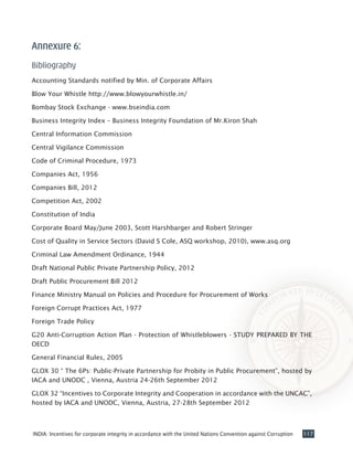 117INDIA: Incentives for corporate integrity in accordance with the United Nations Convention against Corruption
Annexure 6:
Bibliography
Accounting Standards notified by Min. of Corporate Affairs
Blow Your Whistle http://www.blowyourwhistle.in/
Bombay Stock Exchange - www.bseindia.com
Business Integrity Index – Business Integrity Foundation of Mr.Kiron Shah
Central Information Commission
Central Vigilance Commission
Code of Criminal Procedure, 1973
Companies Act, 1956
Companies Bill, 2012
Competition Act, 2002
Constitution of India
Corporate Board May/June 2003, Scott Harshbarger and Robert Stringer
Cost of Quality in Service Sectors (David S Cole, ASQ workshop, 2010), www.asq.org
Criminal Law Amendment Ordinance, 1944
Draft National Public Private Partnership Policy, 2012
Draft Public Procurement Bill 2012
Finance Ministry Manual on Policies and Procedure for Procurement of Works
Foreign Corrupt Practices Act, 1977
Foreign Trade Policy
G20 Anti-Corruption Action Plan - Protection of Whistleblowers - STUDY PREPARED BY THE
OECD
General Financial Rules, 2005
GLOX 30 “ The 6Ps: Public-Private Partnership for Probity in Public Procurement”, hosted by
IACA and UNODC , Vienna, Austria 24-26th September 2012
GLOX 32 “Incentives to Corporate Integrity and Cooperation in accordance with the UNCAC”,
hosted by IACA and UNODC, Vienna, Austria, 27-28th September 2012
 