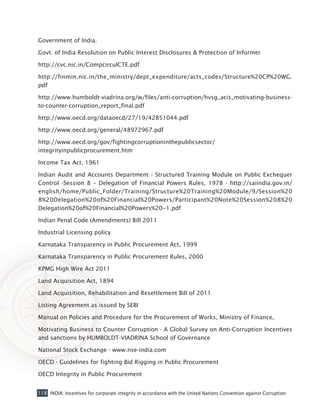 118 INDIA: Incentives for corporate integrity in accordance with the United Nations Convention against Corruption
Government of India.
Govt. of India Resolution on Public Interest Disclosures & Protection of Informer
http://cvc.nic.in/CompcirculCTE.pdf
http://finmin.nic.in/the_ministry/dept_expenditure/acts_codes/Structure%20CP%20WG.
pdf
http://www.humboldt-viadrina.org/w/files/anti-corruption/hvsg_acis_motivating-business-
to-counter-corruption_report_final.pdf
http://www.oecd.org/dataoecd/27/19/42851044.pdf
http://www.oecd.org/general/48972967.pdf
http://www.oecd.org/gov/fightingcorruptioninthepublicsector/
integrityinpublicprocurement.htm
Income Tax Act, 1961
Indian Audit and Accounts Department - Structured Training Module on Public Exchequer
Control -Session 8 – Delegation of Financial Powers Rules, 1978 - http://saiindia.gov.in/
english/home/Public_Folder/Training/Structure%20Training%20Module/9/Session%20
8%20Delegation%20of%20Financial%20Powers/Participant%20Note%20Session%208%20
Delegation%20of%20Financial%20Powers%20~1.pdf
Indian Penal Code (Amendments) Bill 2011
Industrial Licensing policy
Karnataka Transparency in Public Procurement Act, 1999
Karnataka Transparency in Public Procurement Rules, 2000
KPMG High Wire Act 2011
Land Acquisition Act, 1894
Land Acquisition, Rehabilitation and Resettlement Bill of 2011
Listing Agreement as issued by SEBI
Manual on Policies and Procedure for the Procurement of Works, Ministry of Finance,
Motivating Business to Counter Corruption - A Global Survey on Anti-Corruption Incentives
and sanctions by HUMBOLDT-VIADRINA School of Governance
National Stock Exchange - www.nse-india.com
OECD - Guidelines for fighting Bid Rigging in Public Procurement
OECD Integrity in Public Procurement
 