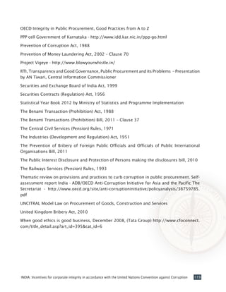 119INDIA: Incentives for corporate integrity in accordance with the United Nations Convention against Corruption
OECD Integrity in Public Procurement, Good Practices from A to Z
PPP cell Government of Karnataka - http://www.idd.kar.nic.in/ppp-go.html
Prevention of Corruption Act, 1988
Prevention of Money Laundering Act, 2002 – Clause 70
Project Vigeye - http://www.blowyourwhistle.in/
RTI, Transparency and Good Governance, Public Procurement and its Problems – Presentation
by AN Tiwari, Central Information Commissioner
Securities and Exchange Board of India Act, 1999
Securities Contracts (Regulation) Act, 1956
Statistical Year Book 2012 by Ministry of Statistics and Programme Implementation
The Benami Transaction (Prohibition) Act, 1988
The Benami Transactions (Prohibition) Bill, 2011 – Clause 37
The Central Civil Services (Pension) Rules, 1971
The Industries (Development and Regulation) Act, 1951
The Prevention of Bribery of Foreign Public Officials and Officials of Public International
Organisations Bill, 2011
The Public Interest Disclosure and Protection of Persons making the disclosures bill, 2010
The Railways Services (Pension) Rules, 1993
Thematic review on provisions and practices to curb corruption in public procurement. Self-
assessment report India - ADB/OECD Anti-Corruption Initiative for Asia and the Pacific The
Secretariat - http://www.oecd.org/site/anti-corruptioninitiative/policyanalysis/36759785.
pdf
UNCITRAL Model Law on Procurement of Goods, Construction and Services
United Kingdom Bribery Act, 2010
When good ethics is good business, December 2008, (Tata Group) http://www.cfoconnect.
com/title_detail.asp?art_id=395&cat_id=6
 