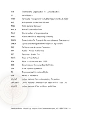 Designed and Printed by: Impression Communications, +91-9810096529
ISO		 International Organization for Standardization
JV		 Joint Venture
KTPP		 Karnataka Transparency in Public Procurement Act, 1999
MIS		 Management Information System
MNC		 Multi National Company	
MoCA		 Ministry of Civil Aviation
MoU		 Memorandum of Understanding
NFRA		 National Financial Reporting Authority
OECD		 Organization for Economic Co-operation and Development
OMDA		 Operations Management Development Agreement
PAC		 Parliamentary Accounts Committee
PPP		 Public – Private Partnership
PSF		 Passenger Service Fee
ROFR		 Right of First Refusal
RTI		 Right to Information Act, 2005
SEBI		 Securities and Exchange Board of India
SSA		 State Support Agreement
TII		 Transparency International India
ToR		 Terms of Reference
UNCAC		 United Nations Convention against Corruption
UNCITRAL	 United Nations Commission on International Trade Law
UNODC		 United Nations Office on Drugs and Crime
 