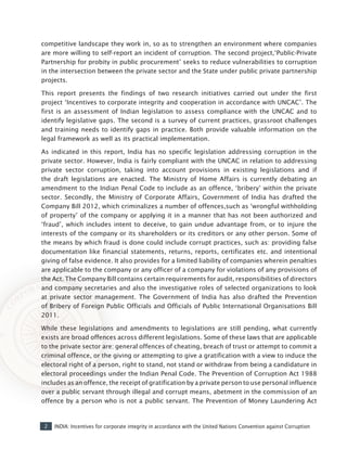 2 INDIA: Incentives for corporate integrity in accordance with the United Nations Convention against Corruption
competitive landscape they work in, so as to strengthen an environment where companies
are more willing to self-report an incident of corruption. The second project,‘Public-Private
Partnership for probity in public procurement’ seeks to reduce vulnerabilities to corruption
in the intersection between the private sector and the State under public private partnership
projects.
This report presents the findings of two research initiatives carried out under the first
project ‘Incentives to corporate integrity and cooperation in accordance with UNCAC’. The
first is an assessment of Indian legislation to assess compliance with the UNCAC and to
identify legislative gaps. The second is a survey of current practices, grassroot challenges
and training needs to identify gaps in practice. Both provide valuable information on the
legal framework as well as its practical implementation.
As indicated in this report, India has no specific legislation addressing corruption in the
private sector. However, India is fairly compliant with the UNCAC in relation to addressing
private sector corruption, taking into account provisions in existing legislations and if
the draft legislations are enacted. The Ministry of Home Affairs is currently debating an
amendment to the Indian Penal Code to include as an offence, ‘bribery’ within the private
sector. Secondly, the Ministry of Corporate Affairs, Government of India has drafted the
Company Bill 2012, which criminalizes a number of offences,such as ‘wrongful withholding
of property’ of the company or applying it in a manner that has not been authorized and
‘fraud’, which includes intent to deceive, to gain undue advantage from, or to injure the
interests of the company or its shareholders or its creditors or any other person. Some of
the means by which fraud is done could include corrupt practices, such as: providing false
documentation like financial statements, returns, reports, certificates etc. and intentional
giving of false evidence. It also provides for a limited liability of companies wherein penalties
are applicable to the company or any officer of a company for violations of any provisions of
the Act. The Company Bill contains certain requirements for audit, responsibilities of directors
and company secretaries and also the investigative roles of selected organizations to look
at private sector management. The Government of India has also drafted the Prevention
of Bribery of Foreign Public Officials and Officials of Public International Organisations Bill
2011.
While these legislations and amendments to legislations are still pending, what currently
exists are broad offences across different legislations. Some of these laws that are applicable
to the private sector are: general offences of cheating, breach of trust or attempt to commit a
criminal offence, or the giving or attempting to give a gratification with a view to induce the
electoral right of a person, right to stand, not stand or withdraw from being a candidature in
electoral proceedings under the Indian Penal Code. The Prevention of Corruption Act 1988
includes as an offence, the receipt of gratification by a private person to use personal influence
over a public servant through illegal and corrupt means, abetment in the commission of an
offence by a person who is not a public servant. The Prevention of Money Laundering Act
 