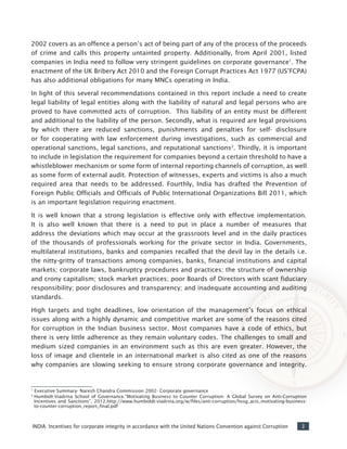 3INDIA: Incentives for corporate integrity in accordance with the United Nations Convention against Corruption
2002 covers as an offence a person’s act of being part of any of the process of the proceeds
of crime and calls this property untainted property. Additionally, from April 2001, listed
companies in India need to follow very stringent guidelines on corporate governance1
. The
enactment of the UK Bribery Act 2010 and the Foreign Corrupt Practices Act 1977 (US’FCPA)
has also additional obligations for many MNCs operating in India.
In light of this several recommendations contained in this report include a need to create
legal liability of legal entities along with the liability of natural and legal persons who are
proved to have committed acts of corruption. This liability of an entity must be different
and additional to the liability of the person. Secondly, what is required are legal provisions
by which there are reduced sanctions, punishments and penalties for self- disclosure
or for cooperating with law enforcement during investigations, such as commercial and
operational sanctions, legal sanctions, and reputational sanctions2
. Thirdly, it is important
to include in legislation the requirement for companies beyond a certain threshold to have a
whistleblower mechanism or some form of internal reporting channels of corruption, as well
as some form of external audit. Protection of witnesses, experts and victims is also a much
required area that needs to be addressed. Fourthly, India has drafted the Prevention of
Foreign Public Officials and Officials of Public International Organizations Bill 2011, which
is an important legislation requiring enactment.
It is well known that a strong legislation is effective only with effective implementation.
It is also well known that there is a need to put in place a number of measures that
address the deviations which may occur at the grassroots level and in the daily practices
of the thousands of professionals working for the private sector in India. Governments,
multilateral institutions, banks and companies recalled that the devil lay in the details i.e.
the nitty-gritty of transactions among companies, banks, financial institutions and capital
markets; corporate laws, bankruptcy procedures and practices; the structure of ownership
and crony capitalism; stock market practices; poor Boards of Directors with scant fiduciary
responsibility; poor disclosures and transparency; and inadequate accounting and auditing
standards.
High targets and tight deadlines, low orientation of the management’s focus on ethical
issues along with a highly dynamic and competitive market are some of the reasons cited
for corruption in the Indian business sector. Most companies have a code of ethics, but
there is very little adherence as they remain voluntary codes. The challenges to small and
medium sized companies in an environment such as this are even greater. However, the
loss of image and clientele in an international market is also cited as one of the reasons
why companies are slowing seeking to ensure strong corporate governance and integrity.
1
Executive Summary- Naresh Chandra Commission 2002- Corporate governance
2
Humbolt-Viadrina School of Governance.“Motivating Business to Counter Corruption: A Global Survey on Anti-Corruption
Incentives and Sanctions”, 2012.http://www.humboldt-viadrina.org/w/files/anti-corruption/hvsg_acis_motivating-business-
to-counter-corruption_report_final.pdf
 