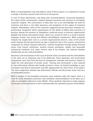 4 INDIA: Incentives for corporate integrity in accordance with the United Nations Convention against Corruption
While a strong legislation may only address some of these aspects, it is important to create
a change in business practice and mind set on the ground.
In view of these observations and along with recommendations concerning legislation,
this report further recommends a balance between incentives and sanctions to strengthen
corporate integrity. The environment in India does not as yet acknowledge the need for
incentives and there is very little awareness and acceptance of this aspect of corporate
integrity. Nevertheless some of the incentives suggested during discussion meetings are:
professional recognition within organizations for the ability to follow clean processes of
business despite the presence of competition; preferred access to business opportunities
globally and among international clients; lower turn around of staff as a result of greater
employee morale; and strong and effective whistleblower mechanisms. While corporate
integrity has largely been seen as a private organizational concern, views of the private
sector indicate that the government can play a significant role in this process. Government
recognition for ethical corporate behaviour, national recognition through greater financial
access from finance institutions; positive investor perception, rebates and favourable
commercial conditions (e.g. lower interest rates & tax breaks), and industry chamber
membership are just a few possibilities.
Awareness and sensitization on the issue of private sector corruption and the vulnerabilities
to the same are an important area to be addressed. These awareness and sensitization
programmes must start from the level of management institutes and business schools to
target the next generation of private sector. Training and sensitization is also required
for law enforcement officials who handle economic crimes. As limited knowledge or poor
orientation may lead to harassment and offer opportunities for other forms of corruption.
The close cooperation between law enforcement officials and the private sector may be a
recommended practice.
While a number of non-mandatory provisions were analysed under this report, there is a
need for some mandatory provisions and immediate recommendations to be taken up in
order to strengthen adherence to the UNCAC. These would be important as India prepares
for the peer review mechanism in 2014 outlined under the ratification process of the UNCAC.
 