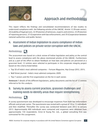 5INDIA: Incentives for corporate integrity in accordance with the United Nations Convention against Corruption
This report reflects the findings and consolidated recommendations of two studies to
understand compliance with the following articles of the UNCAC: Article 12 (Private sector),
26 (Liability of legal person), 32 (Protection of witnesses, experts and victims), 33 (Protection
of reporting persons), 37 (Cooperation with law enforcement), and 39 (Cooperation between
national authorities and public Sector).
A.	 Assessment of Indian legislation to assess compliance of Indian
laws and policies on private sector corruption with the UNCAC.
Methodology:
The assessment was based on a desk review of Indian legislation and policy at the central
level to assess compliance with the above mentioned articles of the UNCAC. Furthermore
and as a part of the effort to obtain feedback on how laws and policies are perceived at a
grassroot level, 12 entities were selected to participate in this corporate integrity project
based on the criteria listed below:
•• Top 50 of India’s most admired companies – Fortune Magazine, Hay Group (2012, 2011).
•• Wall Street Journal – India’s most admired companies 2009.
•• Top 7 sectors and the first organization on the list in each sector.
Annexure 1 details of the different legislations, policy documents and the list of 12 entities
referred to for this analysis.
B.	 Survey to assess current practices, grassroot challenges and
training needs to identify areas that require strengthening.
Methodology:
A survey questionnaire was developed to encourage responses from both law enforcement
officials and private sector. The questionaire was tested with a group of 10 to 15 individuals
and then modified. Thereafter the survey was conducted between June 2012 to January
2013. Approximately 400 individuals were contacted and responses were obtained from
approximately 150 respondents. Ernst & Young Pvt. Ltd., a global consulting firm was
contracted for this assignment.
2Approach and methodology
 