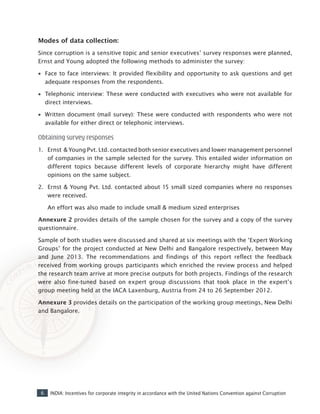 6 INDIA: Incentives for corporate integrity in accordance with the United Nations Convention against Corruption
Modes of data collection:
Since corruption is a sensitive topic and senior executives’ survey responses were planned,
Ernst and Young adopted the following methods to administer the survey:
•• Face to face interviews: It provided flexibility and opportunity to ask questions and get
adequate responses from the respondents.
•• Telephonic interview: These were conducted with executives who were not available for
direct interviews.
•• Written document (mail survey): These were conducted with respondents who were not
available for either direct or telephonic interviews.
Obtaining survey responses
1.	 Ernst & Young Pvt. Ltd. contacted both senior executives and lower management personnel
of companies in the sample selected for the survey. This entailed wider information on
different topics because different levels of corporate hierarchy might have different
opinions on the same subject.
2.	 Ernst & Young Pvt. Ltd. contacted about 15 small sized companies where no responses
were received.
	 An effort was also made to include small & medium sized enterprises
Annexure 2 provides details of the sample chosen for the survey and a copy of the survey
questionnaire.
Sample of both studies were discussed and shared at six meetings with the ‘Expert Working
Groups’ for the project conducted at New Delhi and Bangalore respectively, between May
and June 2013. The recommendations and findings of this report reflect the feedback
received from working groups participants which enriched the review process and helped
the research team arrive at more precise outputs for both projects. Findings of the research
were also fine-tuned based on expert group discussions that took place in the expert’s
group meeting held at the IACA Laxenburg, Austria from 24 to 26 September 2012.
Annexure 3 provides details on the participation of the working group meetings, New Delhi
and Bangalore.
 