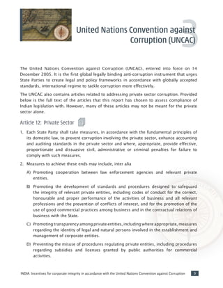 9INDIA: Incentives for corporate integrity in accordance with the United Nations Convention against Corruption
3
The United Nations Convention against Corruption (UNCAC), entered into force on 14
December 2005. It is the first global legally binding anti-corruption instrument that urges
State Parties to create legal and policy frameworks in accordance with globally accepted
standards, international regime to tackle corruption more effectively.
The UNCAC also contains articles related to addressing private sector corruption. Provided
below is the full text of the articles that this report has chosen to assess compliance of
Indian legislation with. However, many of these articles may not be meant for the private
sector alone.
Article 12: Private Sector
1. 	 Each State Party shall take measures, in accordance with the fundamental principles of
its domestic law, to prevent corruption involving the private sector, enhance accounting
and auditing standards in the private sector and where, appropriate, provide effective,
proportionate and dissuasive civil, administrative or criminal penalties for failure to
comply with such measures.
2.	 Measures to achieve these ends may include, inter alia
A)	 Promoting cooperation between law enforcement agencies and relevant private
entities.
B)	 Promoting the development of standards and procedures designed to safeguard
the integrity of relevant private entities, including codes of conduct for the correct,
honourable and proper performance of the activities of business and all relevant
professions and the prevention of conflicts of interest, and for the promotion of the
use of good commercial practices among business and in the contractual relations of
business with the State.
C)	 Promoting transparency among private entities, including where appropriate, measures
regarding the identity of legal and natural persons involved in the establishment and
management of corporate entities.
D)	 Preventing the misuse of procedures regulating private entities, including procedures
regarding subsidies and licenses granted by public authorities for commercial
activities.
United Nations Convention against
Corruption (UNCAC)
 