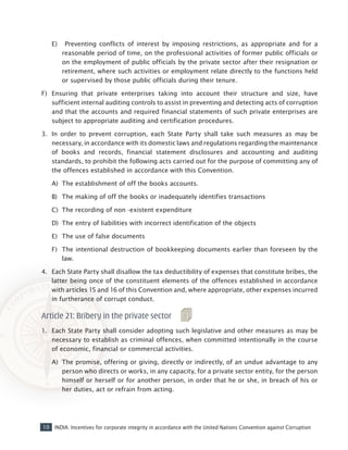 10 INDIA: Incentives for corporate integrity in accordance with the United Nations Convention against Corruption
E)	 Preventing conflicts of interest by imposing restrictions, as appropriate and for a
reasonable period of time, on the professional activities of former public officials or
on the employment of public officials by the private sector after their resignation or
retirement, where such activities or employment relate directly to the functions held
or supervised by those public officials during their tenure.
F)	 Ensuring that private enterprises taking into account their structure and size, have
sufficient internal auditing controls to assist in preventing and detecting acts of corruption
and that the accounts and required financial statements of such private enterprises are
subject to appropriate auditing and certification procedures.
3.	 In order to prevent corruption, each State Party shall take such measures as may be
necessary, in accordance with its domestic laws and regulations regarding the maintenance
of books and records, financial statement disclosures and accounting and auditing
standards, to prohibit the following acts carried out for the purpose of committing any of
the offences established in accordance with this Convention.
A)	 The establishment of off the books accounts.
B)	 The making of off the books or inadequately identifies transactions
C)	 The recording of non -existent expenditure
D)	 The entry of liabilities with incorrect identification of the objects
E)	 The use of false documents
F)	 The intentional destruction of bookkeeping documents earlier than foreseen by the
law.
4. 	Each State Party shall disallow the tax deductibility of expenses that constitute bribes, the
latter being once of the constituent elements of the offences established in accordance
with articles 15 and 16 of this Convention and, where appropriate, other expenses incurred
in furtherance of corrupt conduct.
Article 21: Bribery in the private sector
1. 	 Each State Party shall consider adopting such legislative and other measures as may be
necessary to establish as criminal offences, when committed intentionally in the course
of economic, financial or commercial activities.
A)	 The promise, offering or giving, directly or indirectly, of an undue advantage to any
person who directs or works, in any capacity, for a private sector entity, for the person
himself or herself or for another person, in order that he or she, in breach of his or
her duties, act or refrain from acting.
 